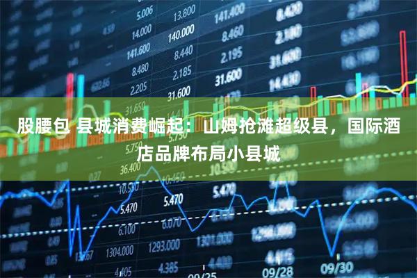 股腰包 县城消费崛起：山姆抢滩超级县，国际酒店品牌布局小县城