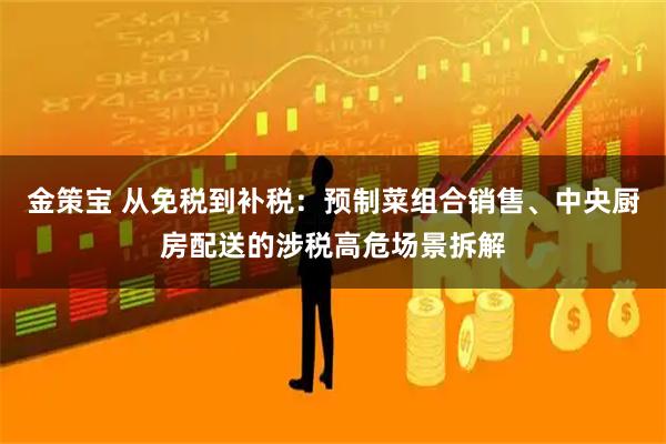 金策宝 从免税到补税：预制菜组合销售、中央厨房配送的涉税高危场景拆解