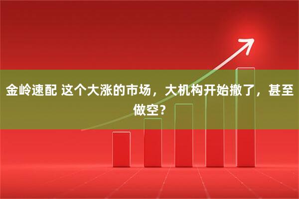 金岭速配 这个大涨的市场，大机构开始撤了，甚至做空？