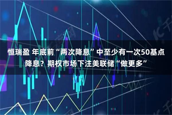 恒瑞盈 年底前“两次降息”中至少有一次50基点降息？期权市场下注美联储“做更多”