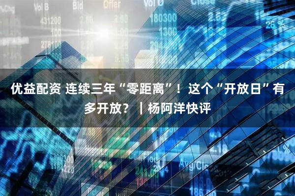 优益配资 连续三年“零距离”！这个“开放日”有多开放？｜杨阿洋快评