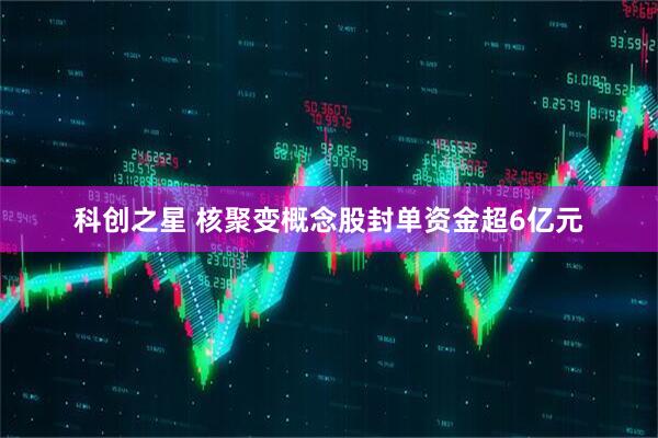 科创之星 核聚变概念股封单资金超6亿元