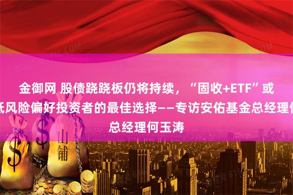 金御网 股债跷跷板仍将持续，“固收+ETF”或是中低风险偏好投资者的最佳选择——专访安佑基金总经理何玉涛