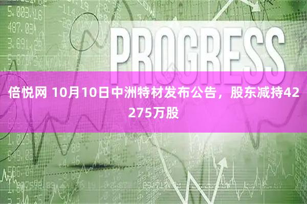 倍悦网 10月10日中洲特材发布公告，股东减持42275万股