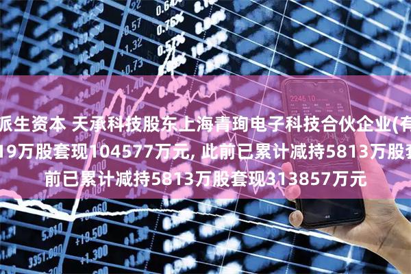 派生资本 天承科技股东上海青珣电子科技合伙企业(有限合伙)拟减持119万股套现104577万元, 此前已累计减持5813万股套现313857万元