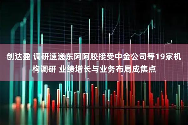 创达盈 调研速递东阿阿胶接受中金公司等19家机构调研 业绩增长与业务布局成焦点