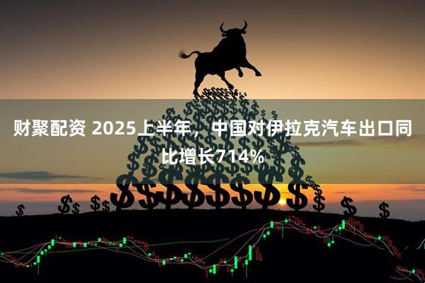 财聚配资 2025上半年，中国对伊拉克汽车出口同比增长714%