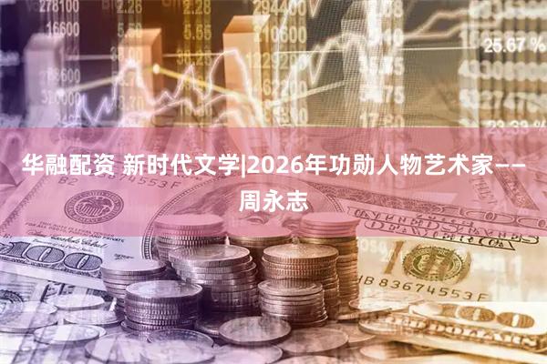华融配资 新时代文学|2026年功勋人物艺术家——周永志