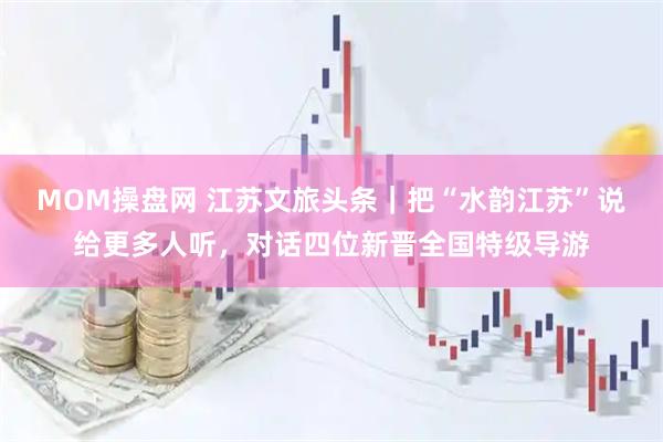 MOM操盘网 江苏文旅头条｜把“水韵江苏”说给更多人听，对话四位新晋全国特级导游