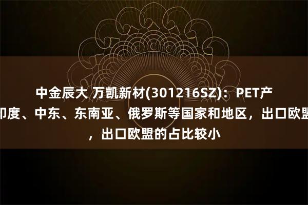 中金辰大 万凯新材(301216SZ)：PET产品主要出口印度、中东、东南亚、俄罗斯等国家和地区，出口欧盟的占比较小