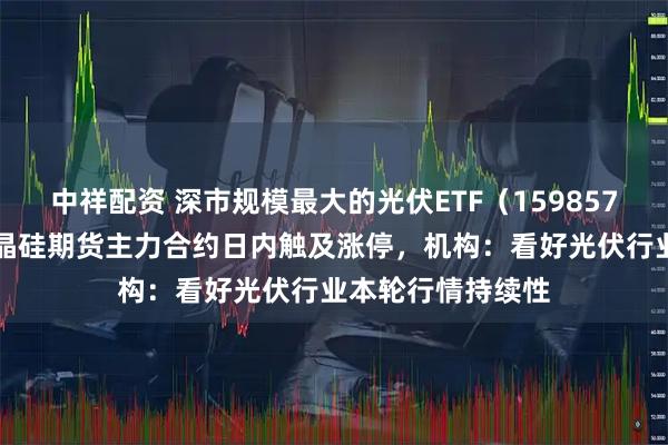 中祥配资 深市规模最大的光伏ETF（159857）涨超27%，多晶硅期货主力合约日内触及涨停，机构：看好光伏行业本轮行情持续性