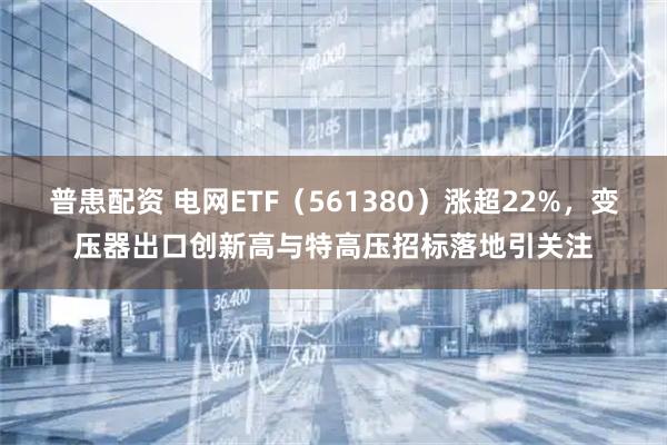 普患配资 电网ETF（561380）涨超22%，变压器出口创新高与特高压招标落地引关注