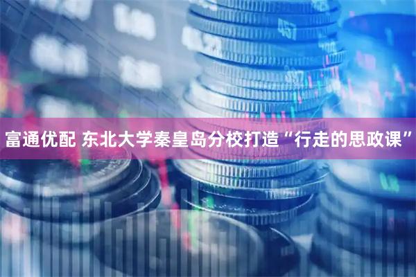 富通优配 东北大学秦皇岛分校打造“行走的思政课”