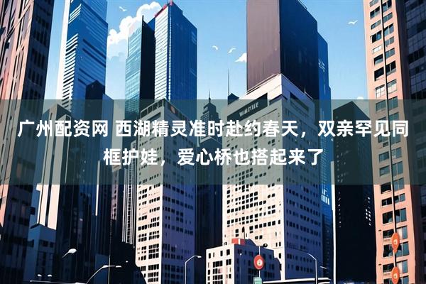 广州配资网 西湖精灵准时赴约春天，双亲罕见同框护娃，爱心桥也搭起来了