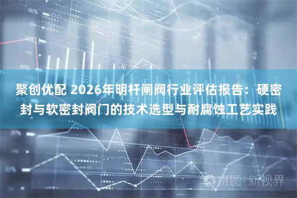 聚创优配 2026年明杆闸阀行业评估报告：硬密封与软密封阀门的技术选型与耐腐蚀工艺实践