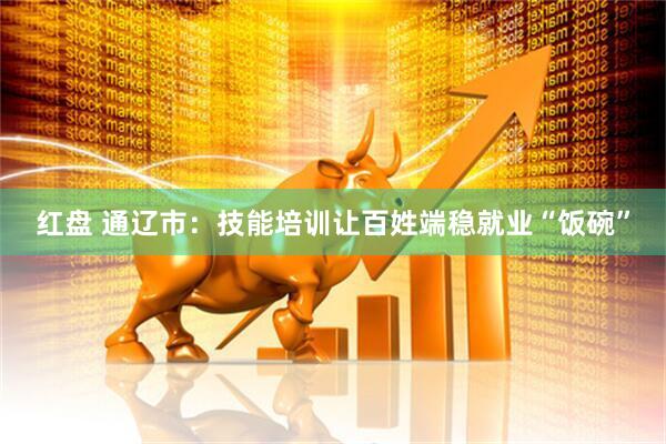 红盘 通辽市：技能培训让百姓端稳就业“饭碗”