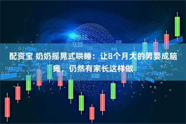 配资宝 奶奶摇晃式哄睡：让8个月大的男婴成脑瘫，仍然有家长这样做