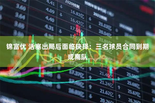 锦富优 活塞出局后面临抉择：三名球员合同到期或离队
