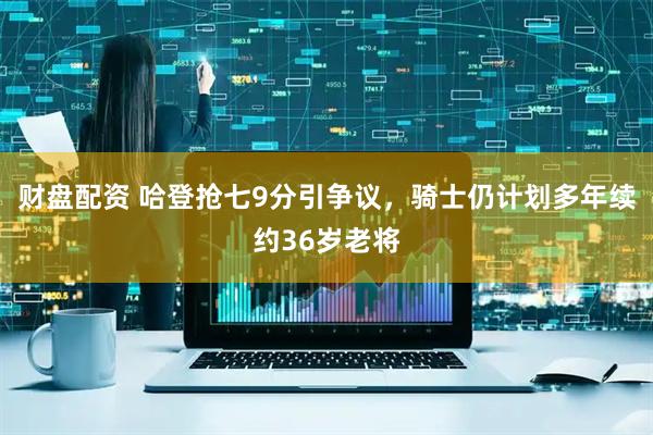 财盘配资 哈登抢七9分引争议，骑士仍计划多年续约36岁老将