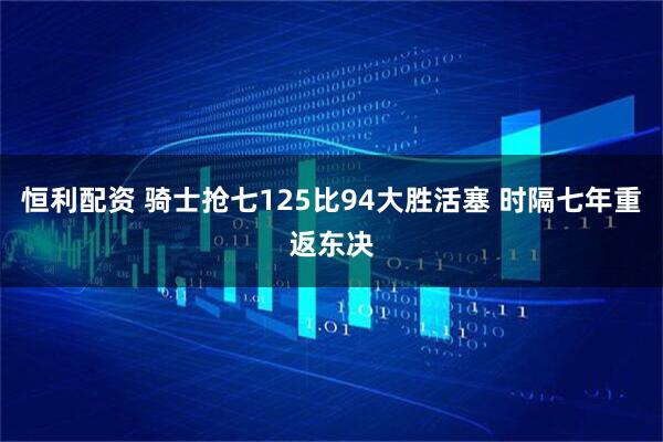 恒利配资 骑士抢七125比94大胜活塞 时隔七年重返东决