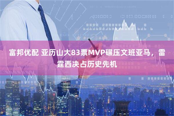 富邦优配 亚历山大83票MVP碾压文班亚马，雷霆西决占历史先机