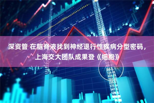 深资管 在脑脊液找到神经退行性疾病分型密码，上海交大团队成果登《细胞》