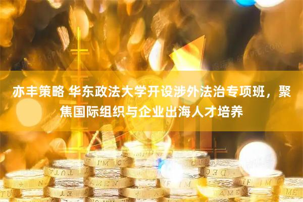 亦丰策略 华东政法大学开设涉外法治专项班，聚焦国际组织与企业出海人才培养