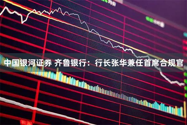 中国银河证券 齐鲁银行：行长张华兼任首席合规官