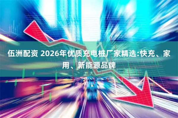 伍洲配资 2026年优质充电桩厂家精选:快充、家用、新能源品牌