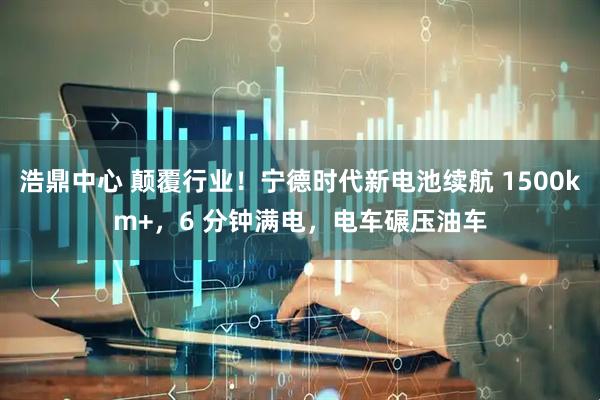 浩鼎中心 颠覆行业！宁德时代新电池续航 1500km+，6 分钟满电，电车碾压油车