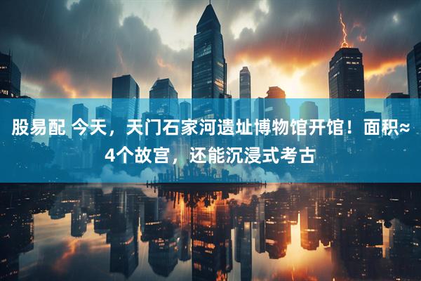 股易配 今天,天门石家河遗址博物馆开馆!面积≈4个故宫,还能沉浸式考古
