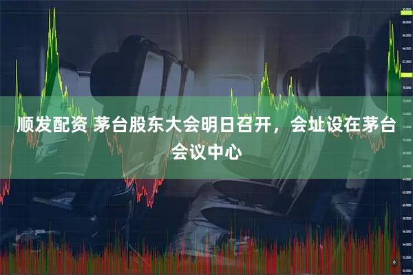 顺发配资 茅台股东大会明日召开，会址设在茅台会议中心