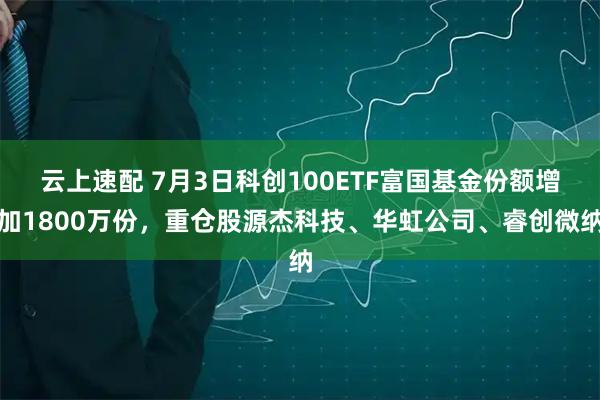 云上速配 7月3日科创100ETF富国基金份额增加1800万份，重仓股源杰科技、华虹公司、睿创微纳
