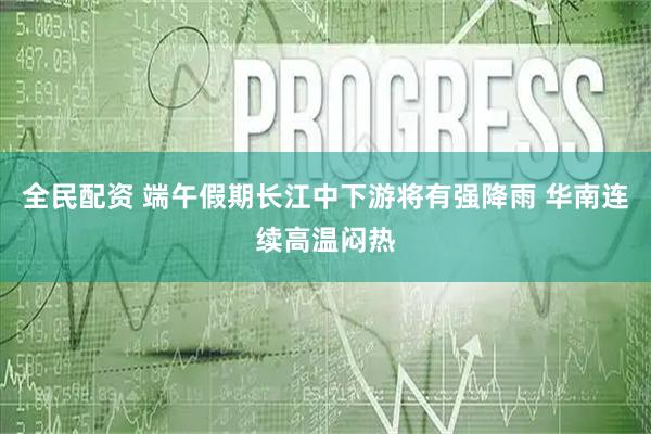 全民配资 端午假期长江中下游将有强降雨 华南连续高温闷热