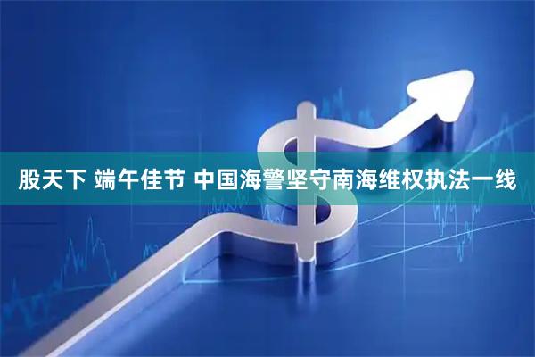 股天下 端午佳节 中国海警坚守南海维权执法一线