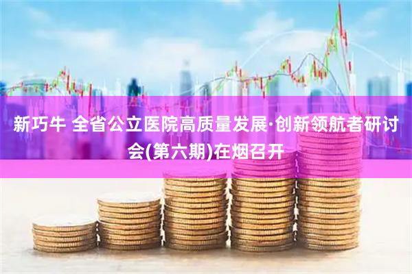 新巧牛 全省公立医院高质量发展·创新领航者研讨会(第六期)在烟召开
