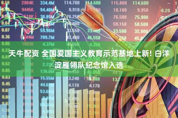 天牛配资 全国爱国主义教育示范基地上新! 白洋淀雁翎队纪念馆入选