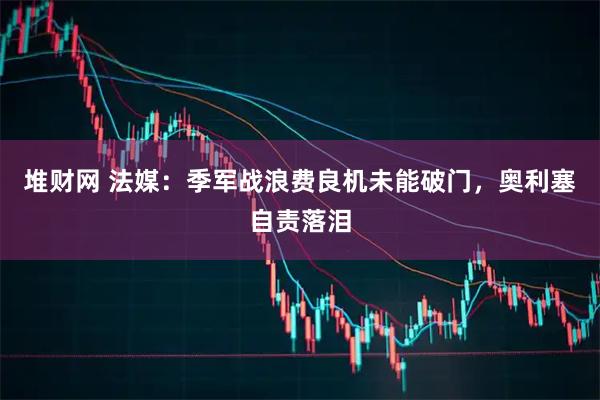 堆财网 法媒：季军战浪费良机未能破门，奥利塞自责落泪