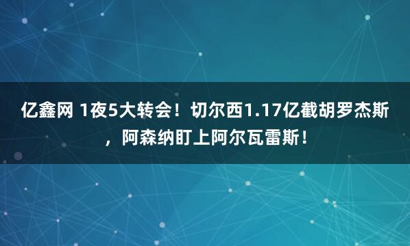 亿鑫网 1夜5大转会！切尔西1.17亿截胡罗杰斯，阿森纳盯上阿尔瓦雷斯！