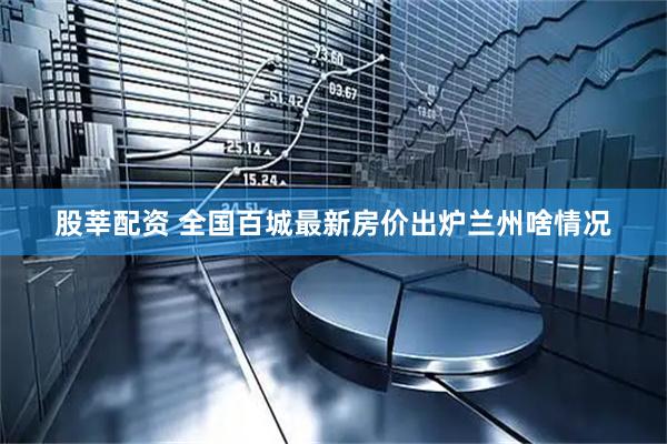 股莘配资 全国百城最新房价出炉　兰州啥情况