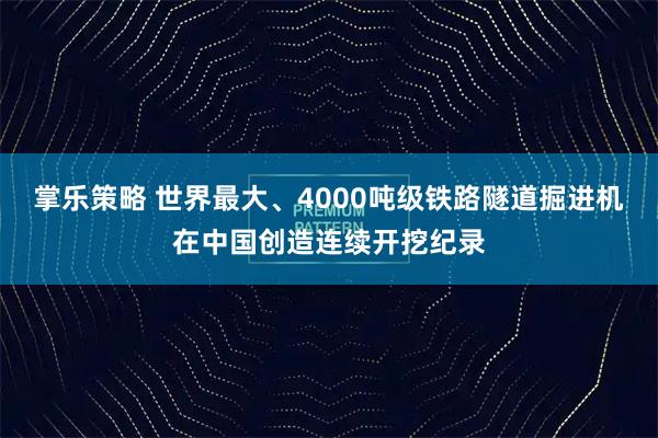掌乐策略 世界最大、4000吨级铁路隧道掘进机在中国创造连续开挖纪录